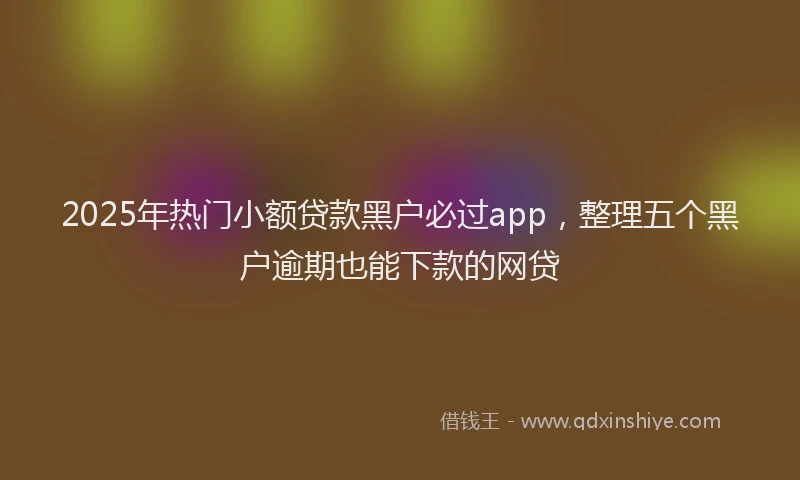 2025年热门小额贷款黑户必过app，整理五个黑户逾期也能下款的网贷
