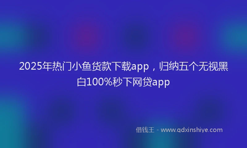 2025年热门小鱼货款下载app，归纳五个无视黑白100%秒下网贷app