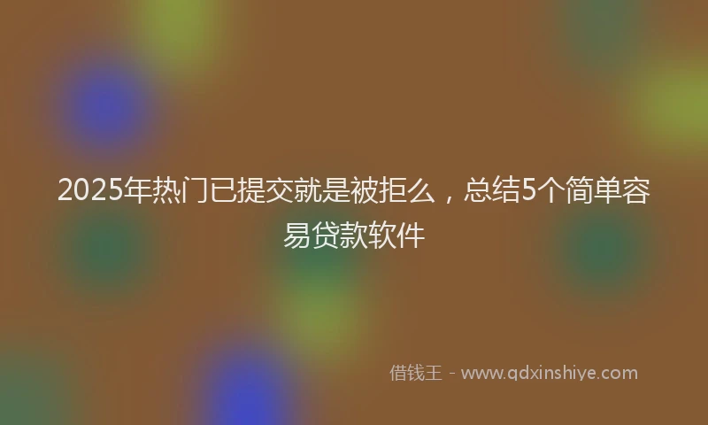 2025年热门已提交就是被拒么,总结5个简单容易贷款软件