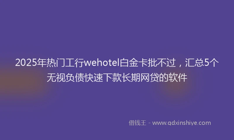 2025年热门工行wehotel白金卡批不过，汇总5个无视负债快速下款长期网贷的软件