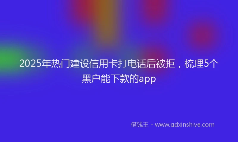 2025年热门建设信用卡打电话后被拒，梳理5个黑户能下款的app