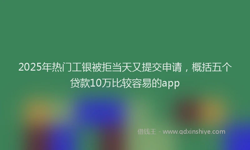 2025年热门工银被拒当天又提交申请，概括五个贷款10万比较容易的app