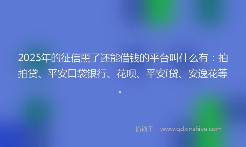 2025年的征信黑了还能借钱的平台叫什么有：拍拍贷、平安口袋银行、花呗、平安i贷、安逸花等。