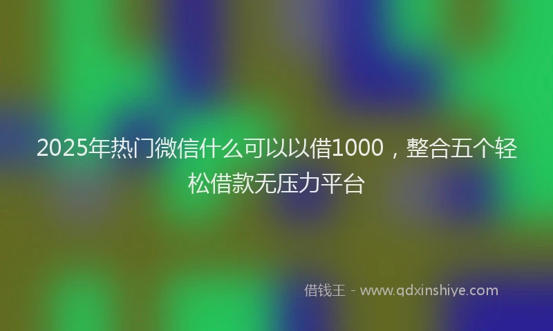 2025年热门微信什么可以以借1000，整合五个轻松借款无压力平台