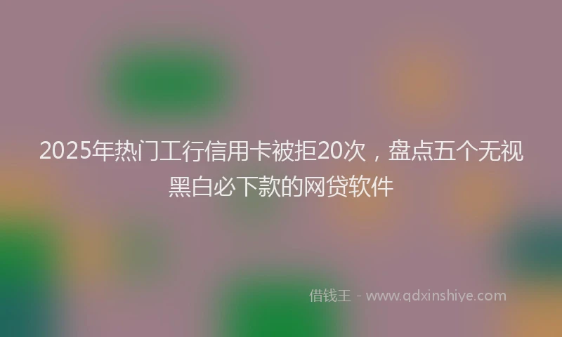 2025年热门工行信用卡被拒20次，盘点五个无视黑白必下款的网贷软件