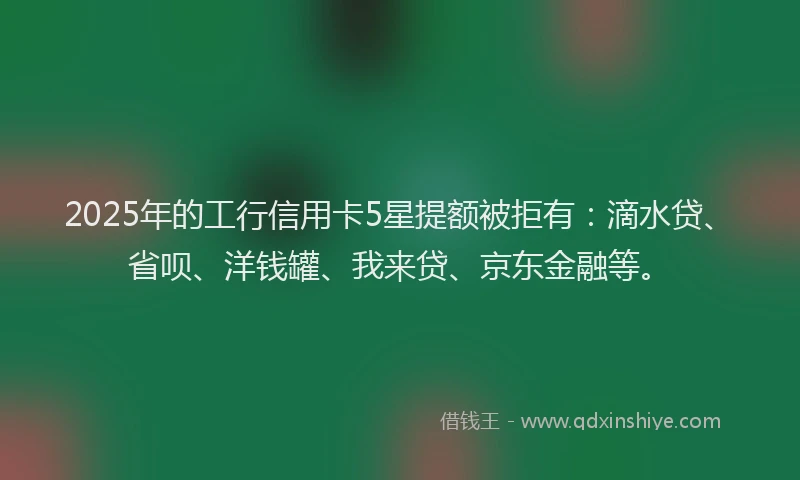 2025年的工行信用卡5星提额被拒有：滴水贷、省呗、洋钱罐、我来贷、京东金融等。