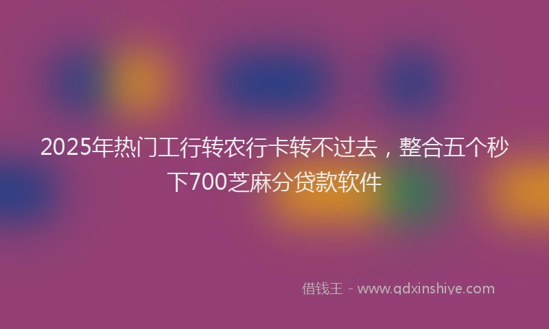 2025年热门工行转农行卡转不过去，整合五个秒下700芝麻分贷款软件