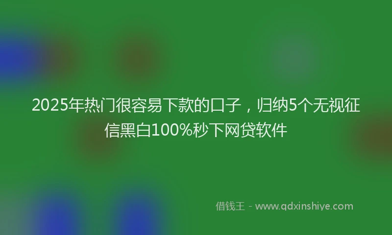 2025年热门很容易下款的口子，归纳5个无视征信黑白100%秒下网贷软件