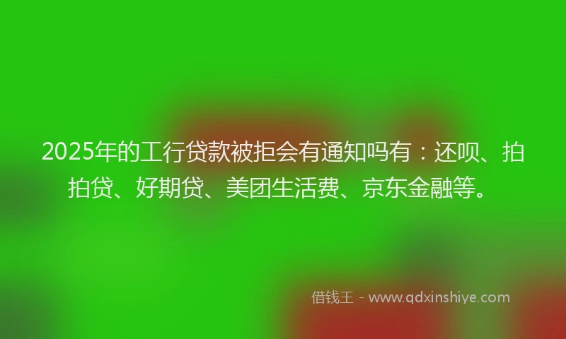 2025年的工行贷款被拒会有通知吗有：还呗、拍拍贷、好期贷、美团生活费、京东金融等。
