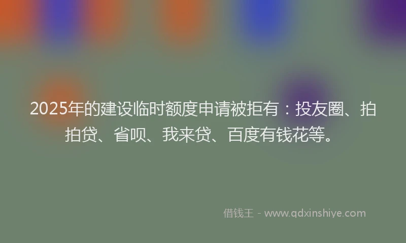 2025年的建设临时额度申请被拒有：投友圈、拍拍贷、省呗、我来贷、百度有钱花等。