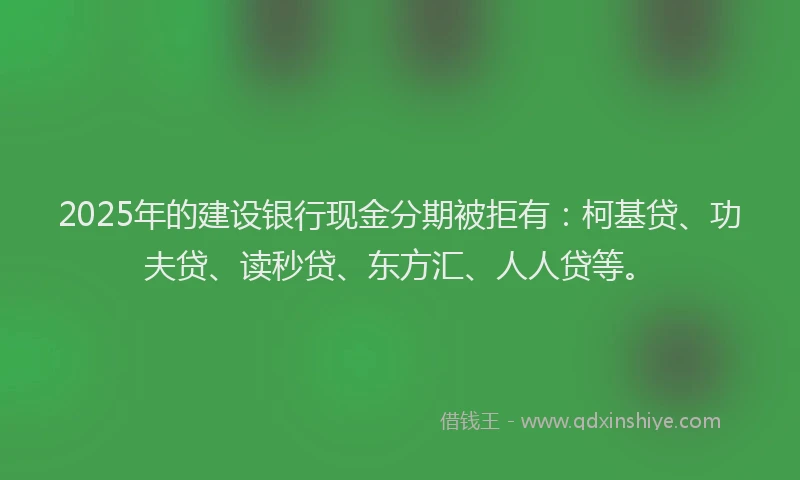2025年的建设银行现金分期被拒有：柯基贷、功夫贷、读秒贷、东方汇、人人贷等。
