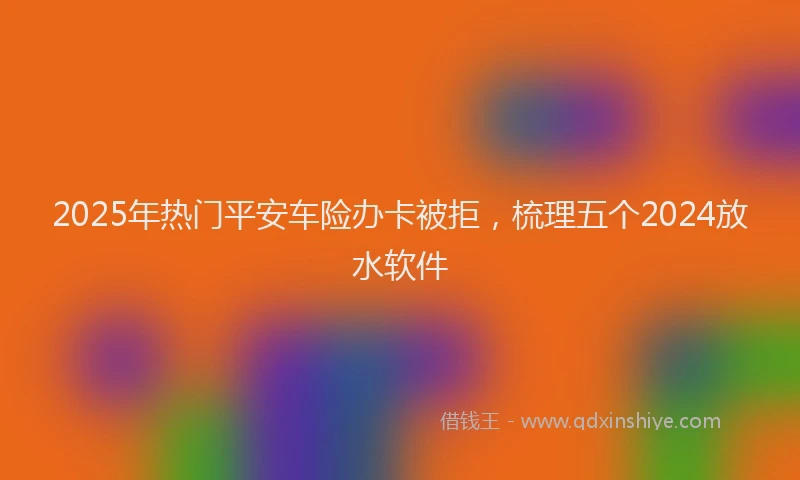 2025年热门平安车险办卡被拒，梳理五个2024放水软件