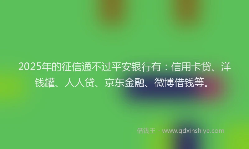 2025年的征信通不过平安银行有：信用卡贷、洋钱罐、人人贷、京东金融、微博借钱等。