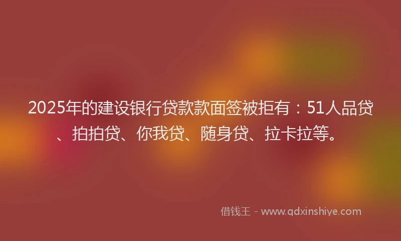 2025年的建设银行贷款款面签被拒有：51人品贷、拍拍贷、你我贷、随身贷、拉卡拉等。