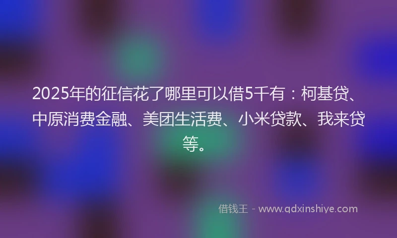 2025年的征信花了哪里可以借5千有：柯基贷、中原消费金融、美团生活费、小米贷款、我来贷等。
