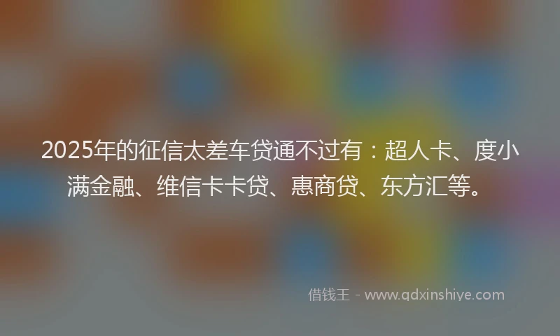 2025年的征信太差车贷通不过有：超人卡、度小满金融、维信卡卡贷、惠商贷、东方汇等。