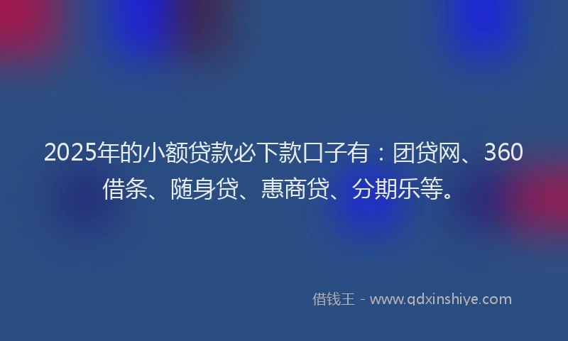 2025年的小额贷款必下款口子有：团贷网、360借条、随身贷、惠商贷、分期乐等。