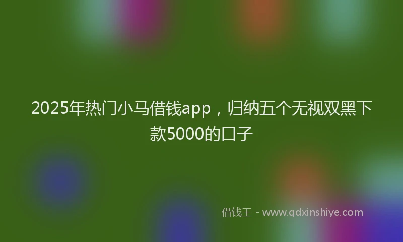 2025年热门小马借钱app，归纳五个无视双黑下款5000的口子