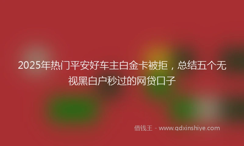 2025年热门平安好车主白金卡被拒，总结五个无视黑白户秒过的网贷口子