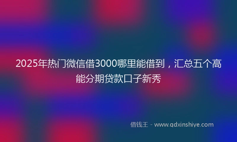 2025年热门微信借3000哪里能借到，汇总五个高能分期贷款口子新秀