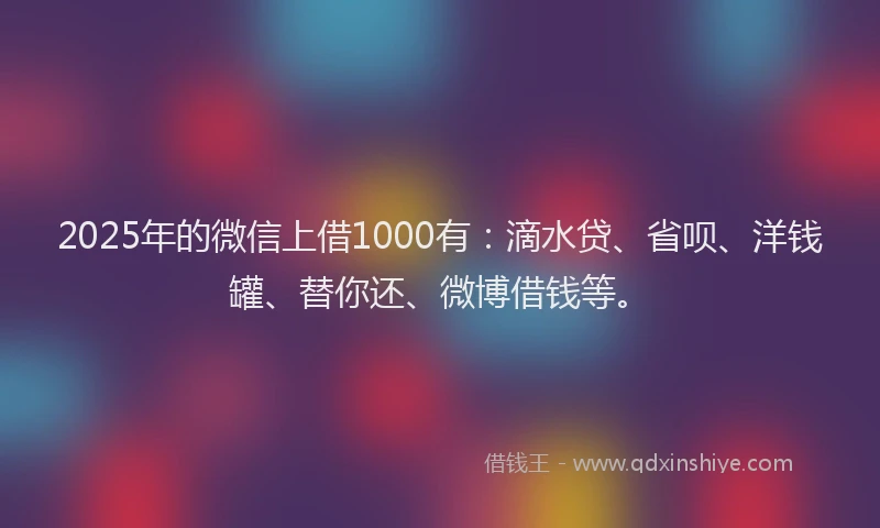 2025年的微信上借1000有：滴水贷、省呗、洋钱罐、替你还、微博借钱等。