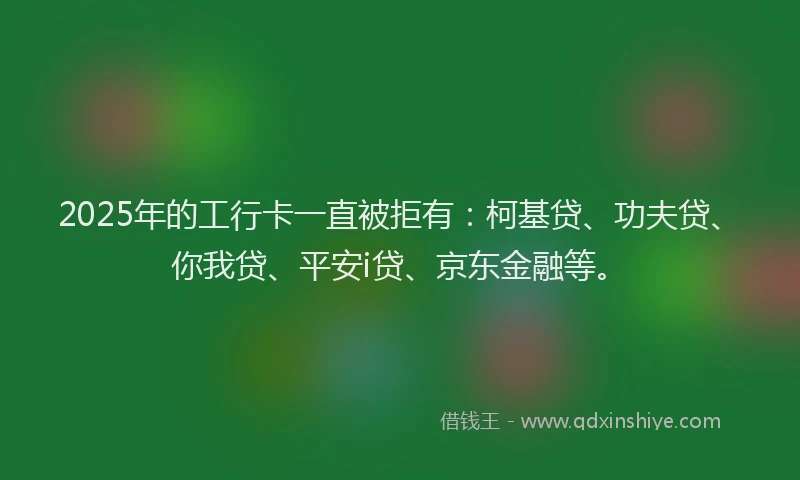 2025年的工行卡一直被拒有：柯基贷、功夫贷、你我贷、平安i贷、京东金融等。