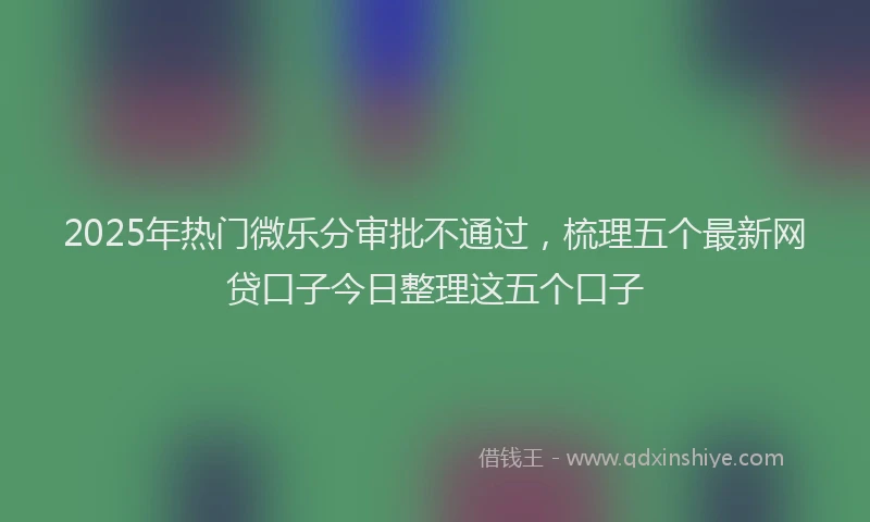 2025年热门微乐分审批不通过，梳理五个最新网贷口子今日整理这五个口子