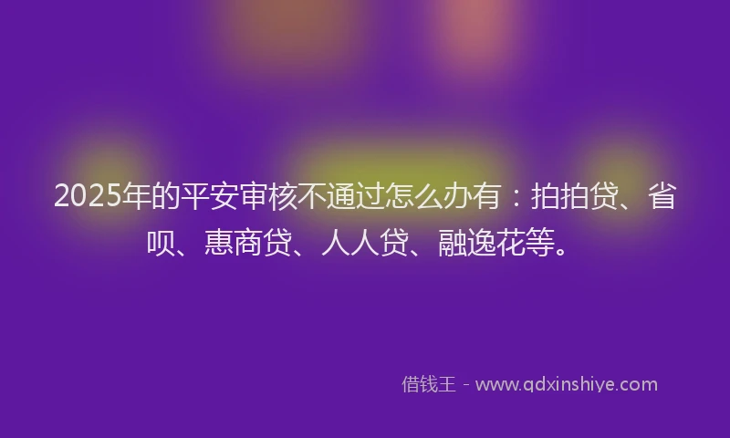 2025年的平安审核不通过怎么办有：拍拍贷、省呗、惠商贷、人人贷、融逸花等。