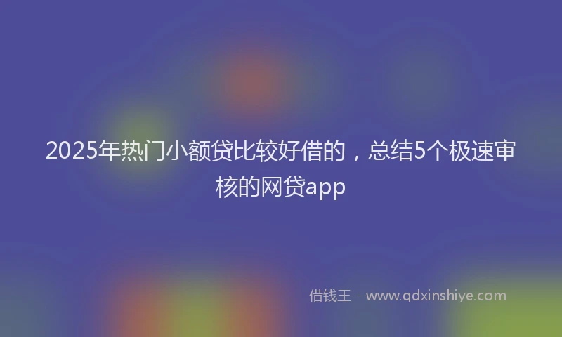 2025年热门小额贷比较好借的，总结5个极速审核的网贷app