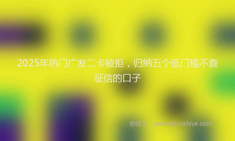 2025年热门广发二卡被拒，归纳五个低门槛不查征信的口子