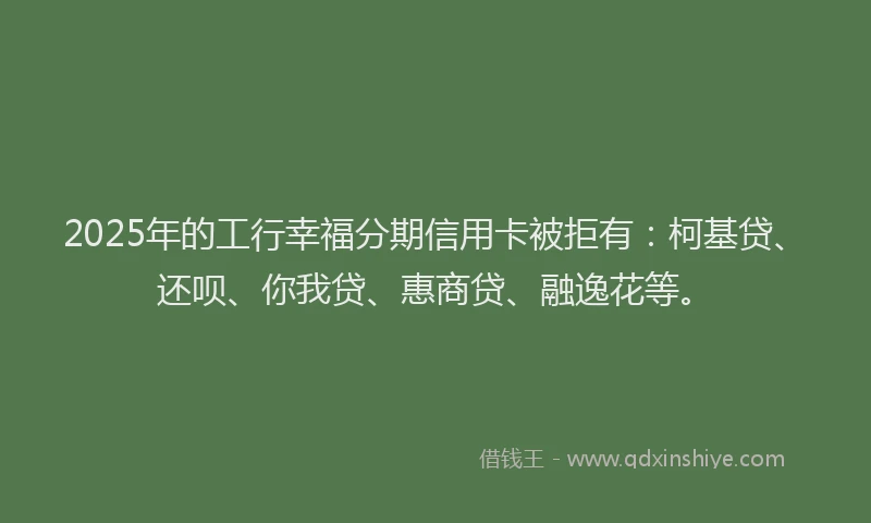 2025年的工行幸福分期信用卡被拒有：柯基贷、还呗、你我贷、惠商贷、融逸花等。