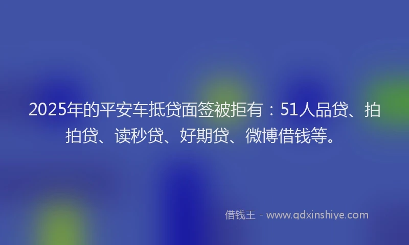 2025年的平安车抵贷面签被拒有：51人品贷、拍拍贷、读秒贷、好期贷、微博借钱等。
