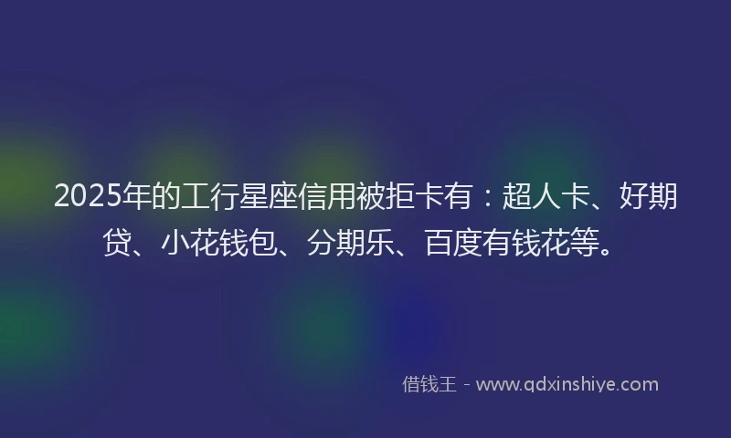 2025年的工行星座信用被拒卡有：超人卡、好期贷、小花钱包、分期乐、百度有钱花等。