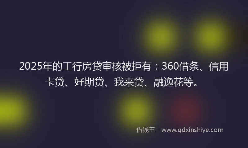 2025年的工行房贷审核被拒有：360借条、信用卡贷、好期贷、我来贷、融逸花等。