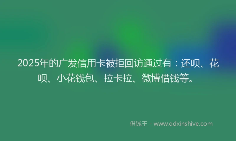 2025年的广发信用卡被拒回访通过有：还呗、花呗、小花钱包、拉卡拉、微博借钱等。
