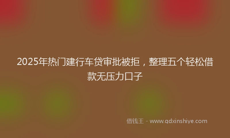2025年热门建行车贷审批被拒，整理五个轻松借款无压力口子