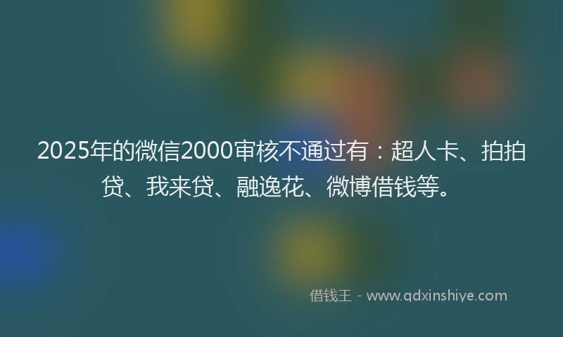 2025年的微信2000审核不通过有：超人卡、拍拍贷、我来贷、融逸花、微博借钱等。