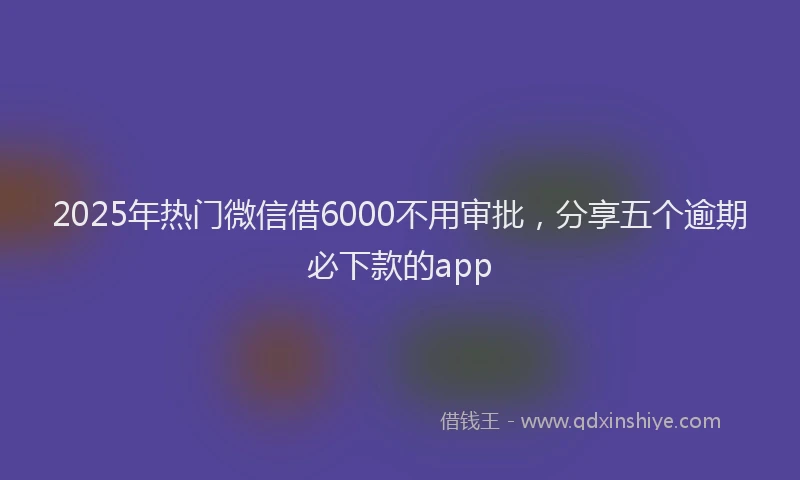 2025年热门微信借6000不用审批，分享五个逾期必下款的app