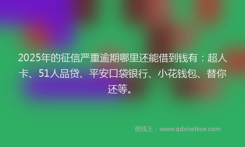 2025年的征信严重逾期哪里还能借到钱有：超人卡、51人品贷、平安口袋银行、小花钱包、替你还等。