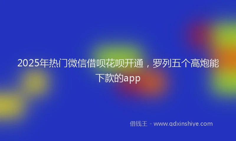 2025年热门微信借呗花呗开通，罗列五个高炮能下款的app