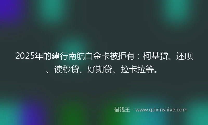 2025年的建行南航白金卡被拒有：柯基贷、还呗、读秒贷、好期贷、拉卡拉等。