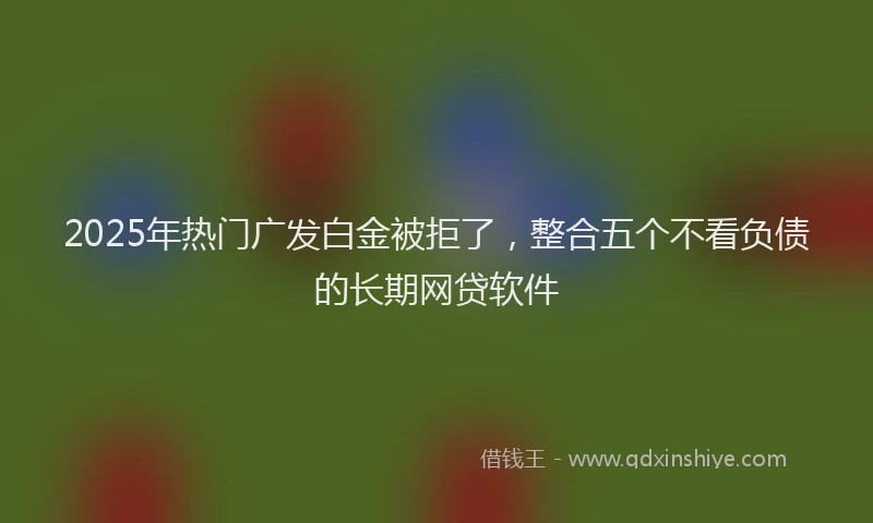 2025年热门广发白金被拒了,整合五个不看负债的长期网贷软件