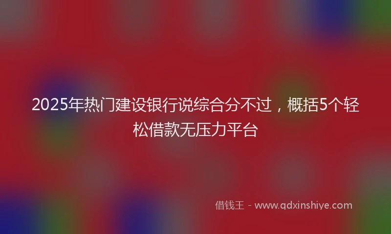 2025年热门建设银行说综合分不过，概括5个轻松借款无压力平台