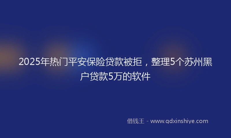 2025年热门平安保险贷款被拒,整理5个苏州黑户贷款5万的软件