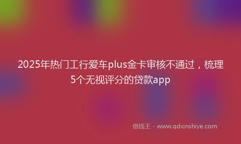 2025年热门工行爱车plus金卡审核不通过，梳理5个无视评分的贷款app