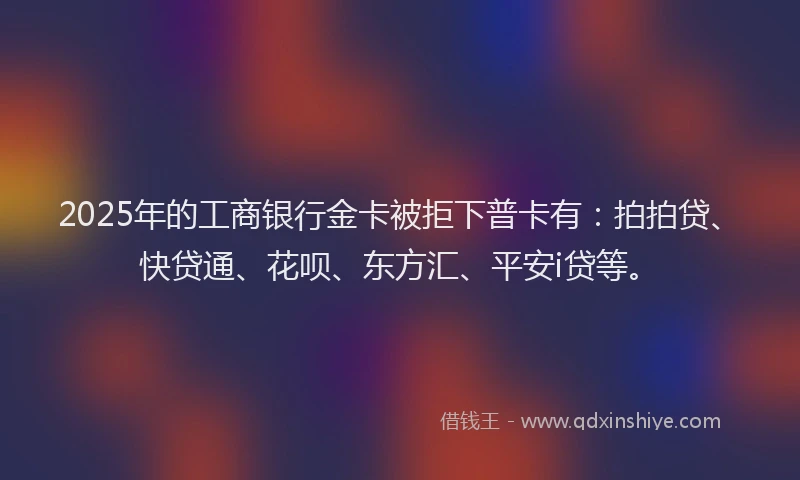 2025年的工商银行金卡被拒下普卡有：拍拍贷、快贷通、花呗、东方汇、平安i贷等。