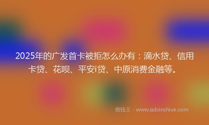 2025年的广发首卡被拒怎么办有：滴水贷、信用卡贷、花呗、平安i贷、中原消费金融等。