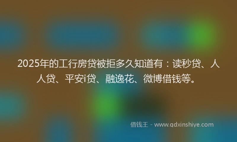 2025年的工行房贷被拒多久知道有：读秒贷、人人贷、平安i贷、融逸花、微博借钱等。