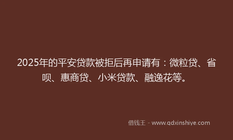 2025年的平安贷款被拒后再申请有：微粒贷、省呗、惠商贷、小米贷款、融逸花等。
