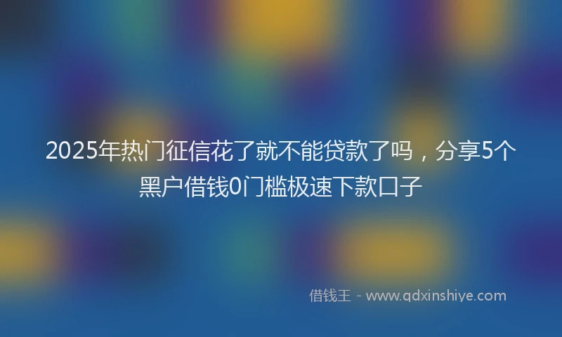 2025年热门征信花了就不能贷款了吗，分享5个黑户借钱0门槛极速下款口子